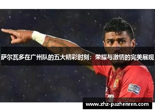 萨尔瓦多在广州队的五大精彩时刻：荣耀与激情的完美展现