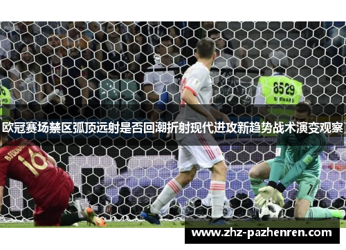 欧冠赛场禁区弧顶远射是否回潮折射现代进攻新趋势战术演变观察