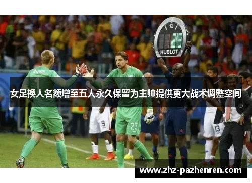 女足换人名额增至五人永久保留为主帅提供更大战术调整空间