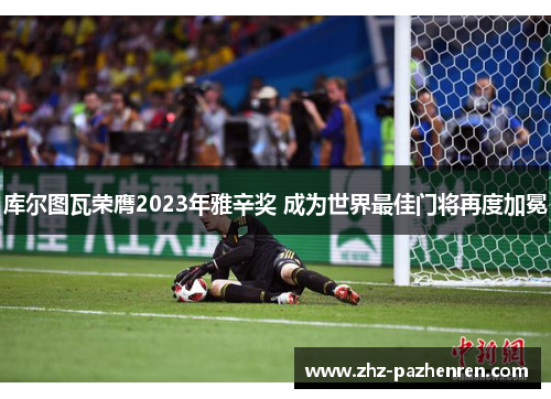 库尔图瓦荣膺2023年雅辛奖 成为世界最佳门将再度加冕 库尔图瓦荣膺2023年雅辛奖 成为世界最佳门将再度加冕