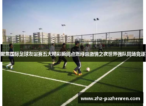 聚焦国际足球友谊赛五大精彩瞬间点燃绿茵激情之夜世界强队同场竞逐 聚焦国际足球友谊赛五大精彩瞬间点燃绿茵激情之夜世界强队同场竞逐