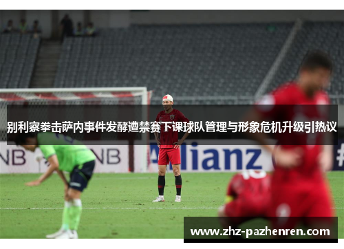 别利察拳击萨内事件发酵遭禁赛下课球队管理与形象危机升级引热议 别利察拳击萨内事件发酵遭禁赛下课球队管理与形象危机升级引热议
