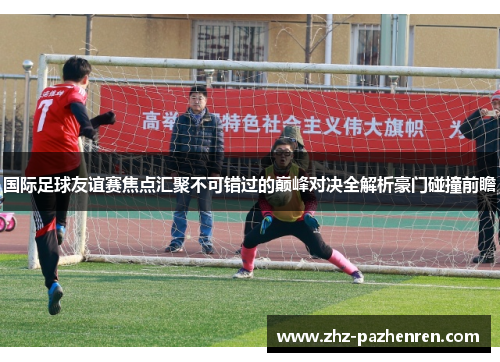 国际足球友谊赛焦点汇聚不可错过的巅峰对决全解析豪门碰撞前瞻